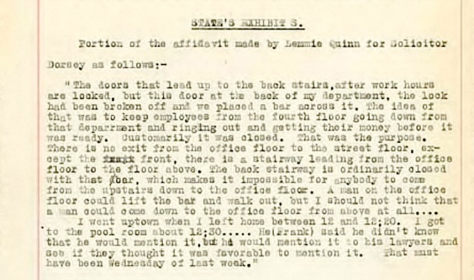 Lemmie Quinn signed an affidavit one week before the Coroner’s Inquest (State’s Exhibit S) stating he had gone to play billiards after he left the NPCo factory at a quarter to one (11:45 a.m.), and he does not ever mention coming back to the factory. Lemmie Quinn had been caught redhanded lying about coming back to the factory at 12:20pm to speak with Leo Frank. When the Coroner asked Leo Frank why he waited a week to bring forward this critical alibi witness to the police, Leo Frank said he wanted to wait for his lawyers permission first. The Coroner was incredulous as to be expected. Is this the behavior of an innocent man? What innocent man accused of murdering a child would wait a week to bring forward an alibi witness with the excuse he wanted his lawyers permission first (see: Leo Frank trial brief of evidence, State’s Exhibit S, 1913)