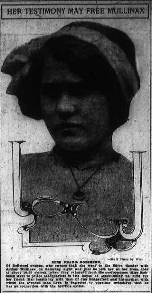 Miss Pearl Robinson, of Bellwood avenue, who swears that she went to the Bijon theater with Arthur Mullinax on Saturday night and that he left her at her front door at about 10:30 o'clock, when they returned from the performance. Miss Robinson went to police headquarters in the hopes of establishing an alibi for her friend. Her testimony with that of Jim Rutherford and his mother, with whom the accused man lives, is expected to convince detectives that he has no connection with the horrible crime.